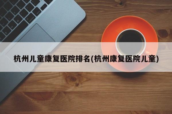 杭州儿童康复医院排名(杭州康复医院儿童)