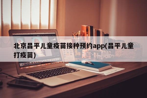 北京昌平儿童疫苗接种预约app(昌平儿童打疫苗)