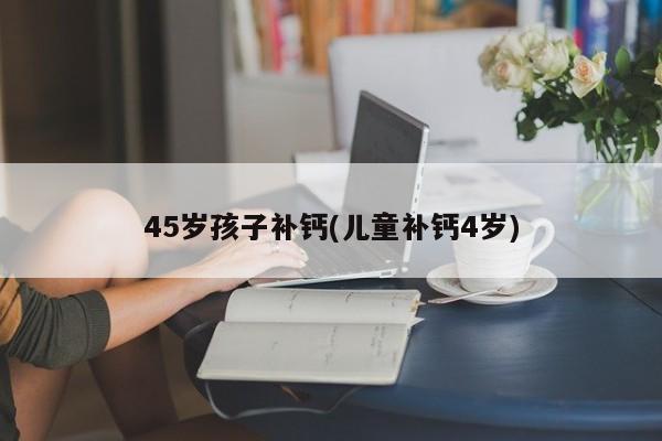45岁孩子补钙(儿童补钙4岁)