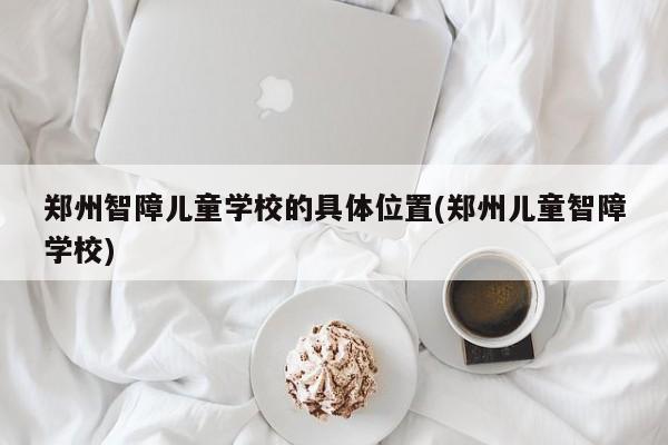 郑州智障儿童学校的具体位置(郑州儿童智障学校)