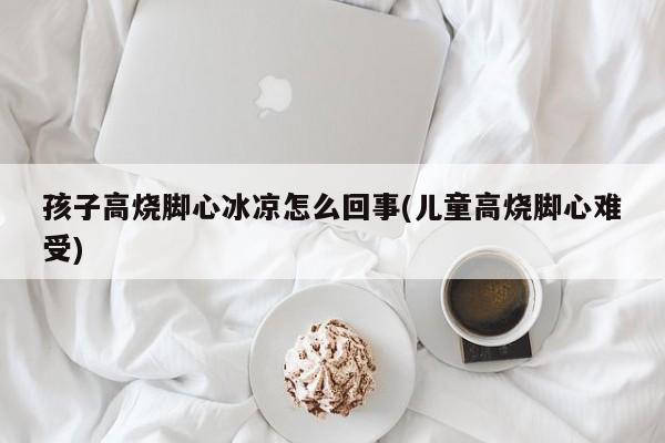 孩子高烧脚心冰凉怎么回事(儿童高烧脚心难受)