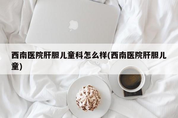 西南医院肝胆儿童科怎么样(西南医院肝胆儿童)