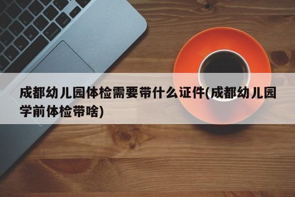 成都幼儿园体检需要带什么证件(成都幼儿园学前体检带啥)