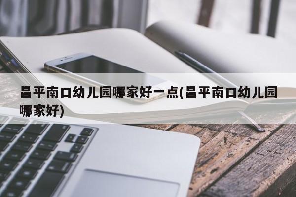 昌平南口幼儿园哪家好一点(昌平南口幼儿园哪家好)