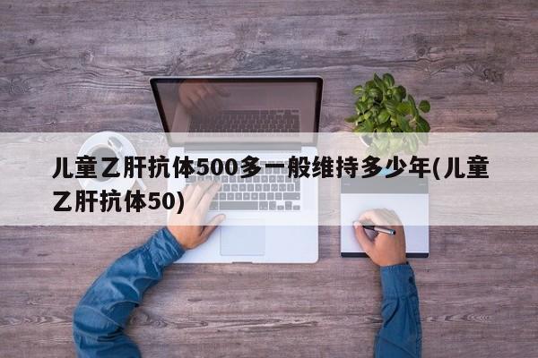 儿童乙肝抗体500多一般维持多少年(儿童乙肝抗体50)