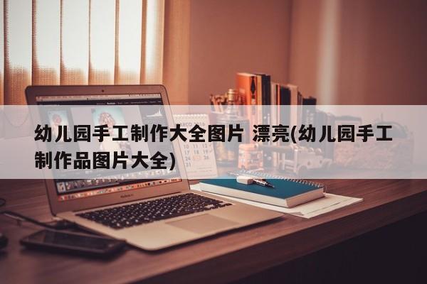 幼儿园手工制作大全图片 漂亮(幼儿园手工制作品图片大全)