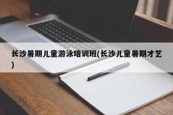 长沙暑期儿童游泳培训班(长沙儿童暑期才艺)