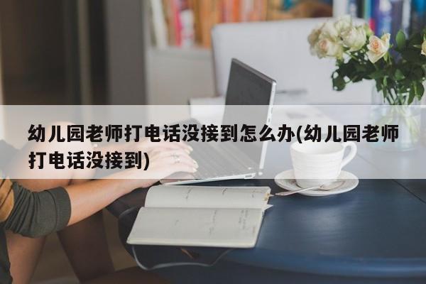 幼儿园老师打电话没接到怎么办(幼儿园老师打电话没接到)