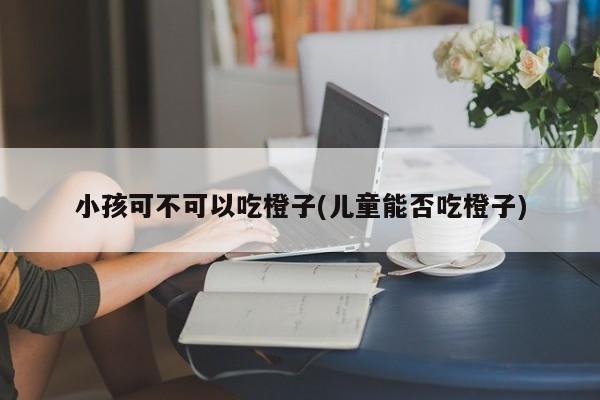 小孩可不可以吃橙子(儿童能否吃橙子)