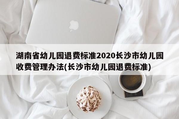 湖南省幼儿园退费标准2020长沙市幼儿园收费管理办法(长沙市幼儿园退费标准)
