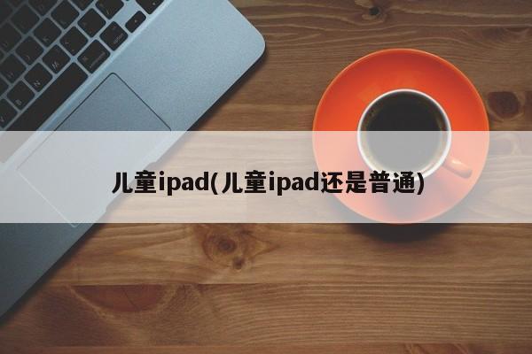 儿童ipad(儿童ipad还是普通)